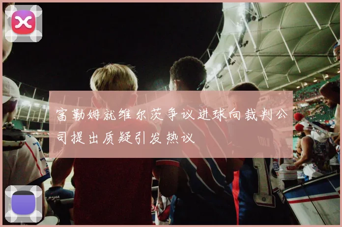 富勒姆就维尔茨争议进球向裁判公司提出质疑引发热议