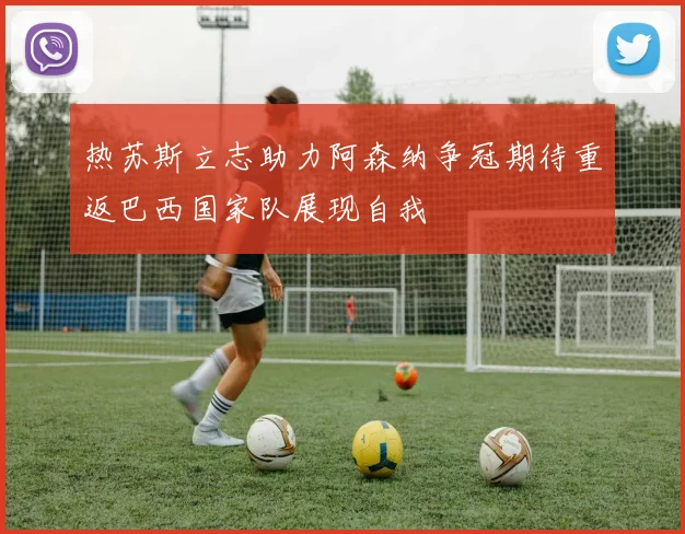 热苏斯立志助力阿森纳争冠期待重返巴西国家队展现自我