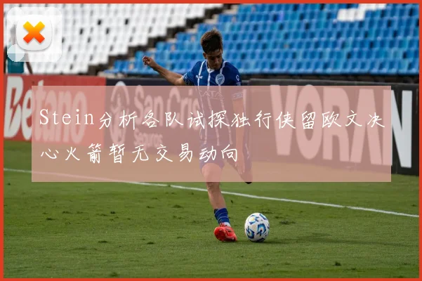 Stein分析各队试探独行侠留欧文决心火箭暂无交易动向