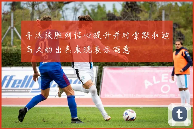 齐沃谈胜利信心提升并对索默和迪乌夫的出色表现表示满意