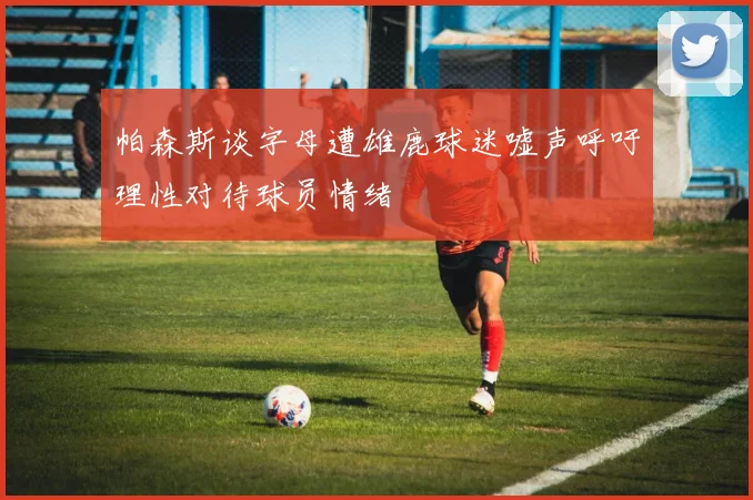 帕森斯谈字母遭雄鹿球迷嘘声呼吁理性对待球员情绪