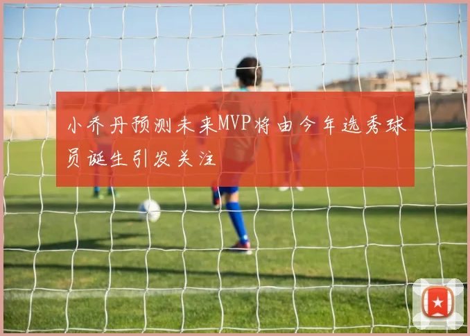 小乔丹预测未来MVP将由今年选秀球员诞生引发关注