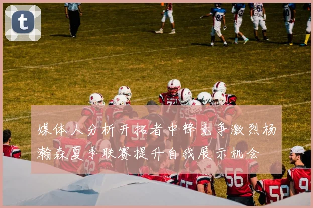 媒体人分析开拓者中锋竞争激烈杨瀚森夏季联赛提升自我展示机会