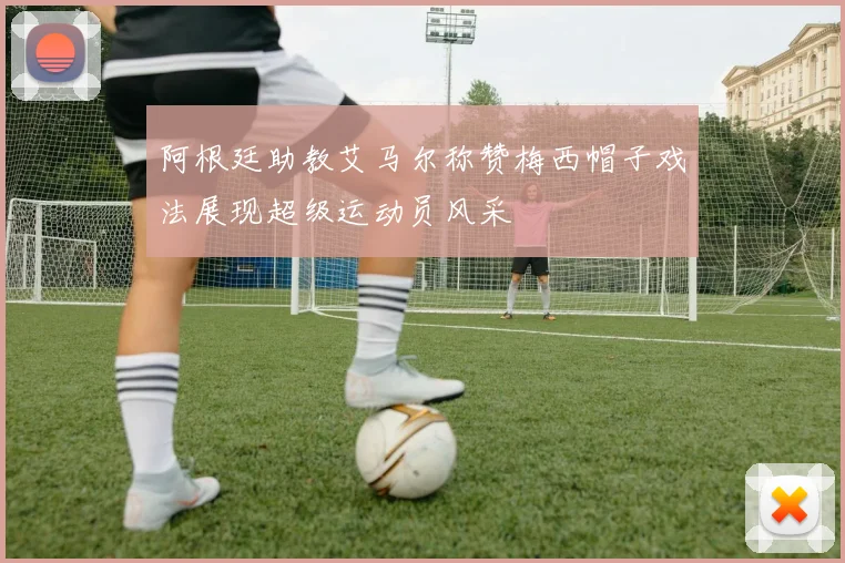 阿根廷助教艾马尔称赞梅西帽子戏法展现超级运动员风采
