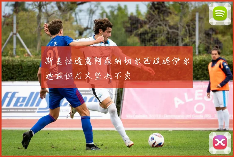 斯基拉透露阿森纳切尔西追逐伊尔迪兹但尤文坚决不卖
