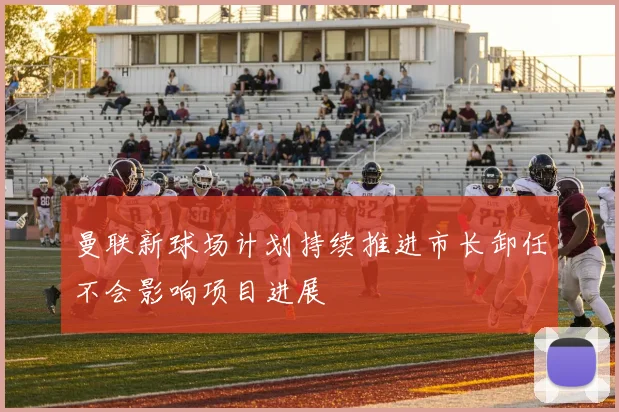 曼联新球场计划持续推进市长卸任不会影响项目进展