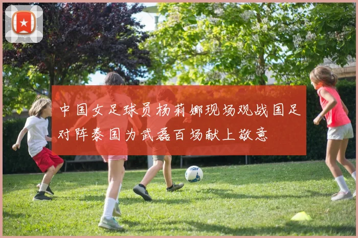中国女足球员杨莉娜现场观战国足对阵泰国为武磊百场献上敬意