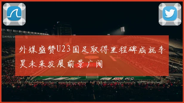 外媒盛赞U23国足取得里程碑成就李昊未来发展前景广阔
