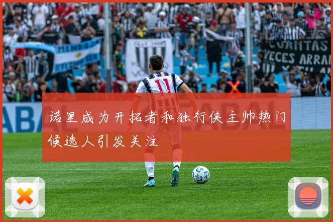 诺里成为开拓者和独行侠主帅热门候选人引发关注
