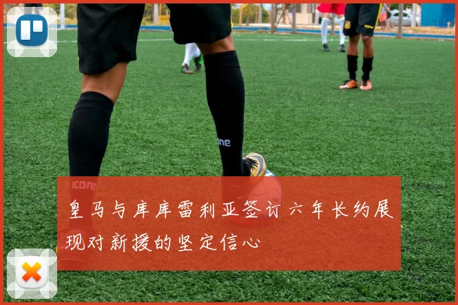 皇马与库库雷利亚签订六年长约展现对新援的坚定信心