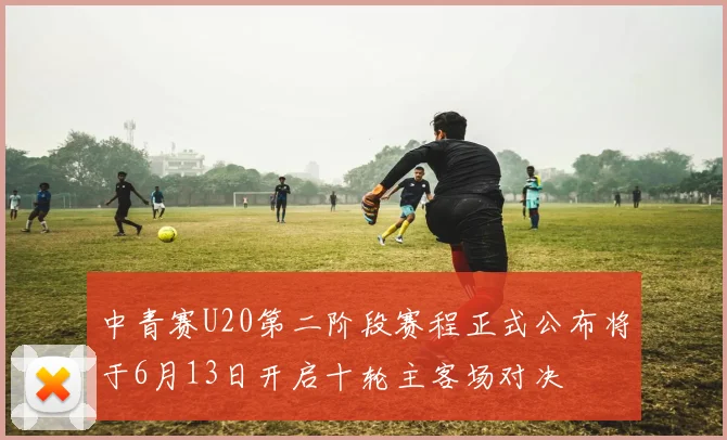 中青赛U20第二阶段赛程正式公布将于6月13日开启十轮主客场对决