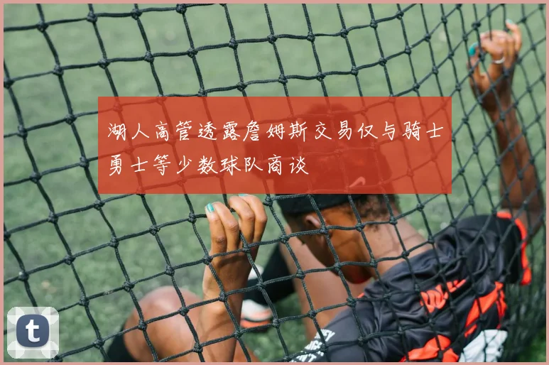 湖人高管透露詹姆斯交易仅与骑士勇士等少数球队商谈
