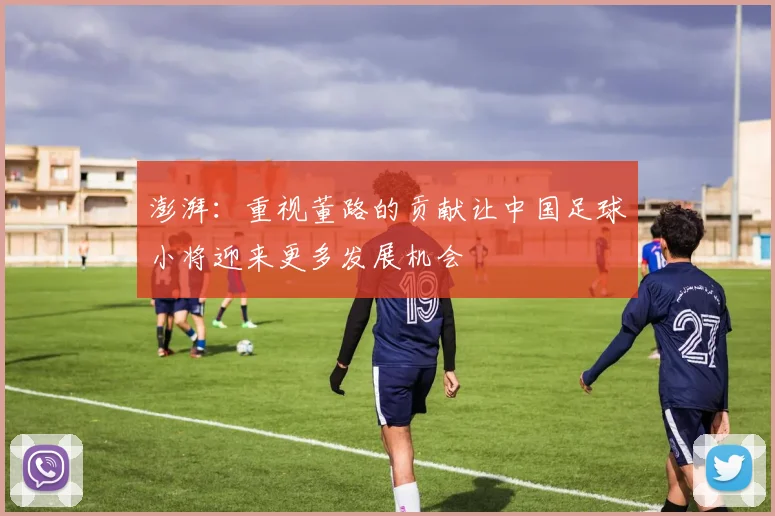 澎湃：重视董路的贡献让中国足球小将迎来更多发展机会
