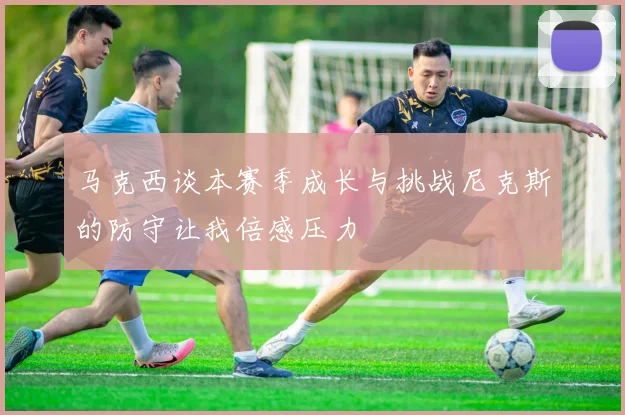 马克西谈本赛季成长与挑战尼克斯的防守让我倍感压力