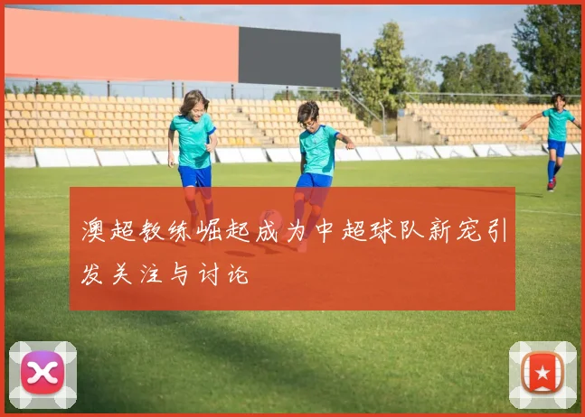 澳超教练崛起成为中超球队新宠引发关注与讨论