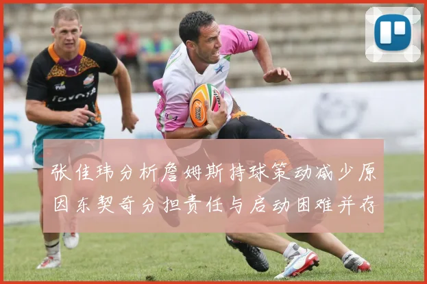 张佳玮分析詹姆斯持球策动减少原因东契奇分担责任与启动困难并存