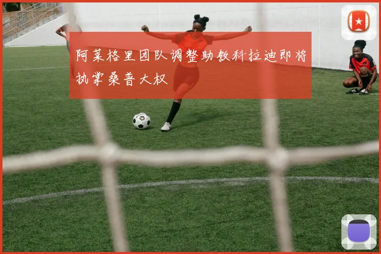 阿莱格里团队调整助教科拉迪即将执掌桑普大权