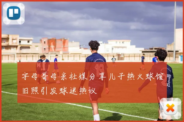字母哥母亲社媒分享儿子热火球馆旧照引发球迷热议