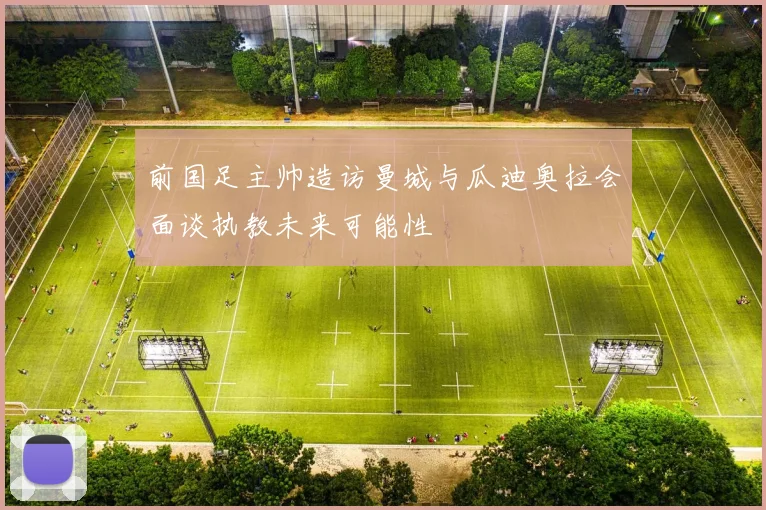 前国足主帅造访曼城与瓜迪奥拉会面谈执教未来可能性