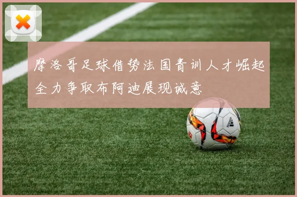 摩洛哥足球借势法国青训人才崛起全力争取布阿迪展现诚意