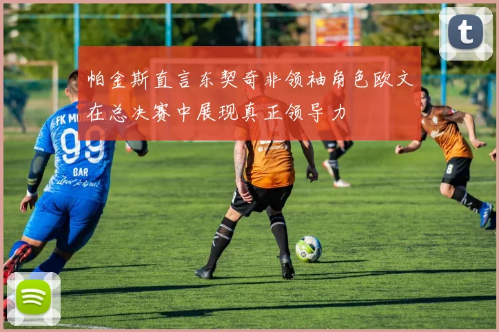 帕金斯直言东契奇非领袖角色欧文在总决赛中展现真正领导力