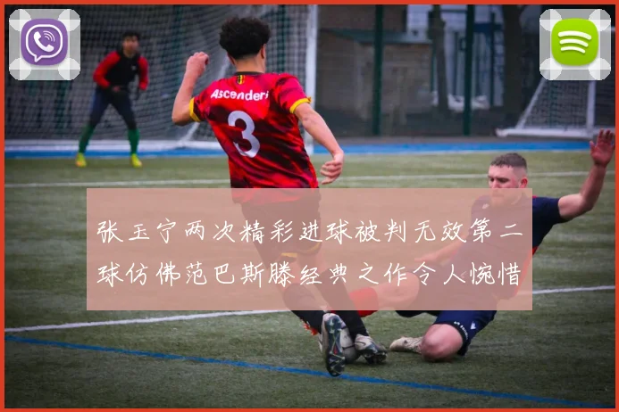 张玉宁两次精彩进球被判无效第二球仿佛范巴斯滕经典之作令人惋惜