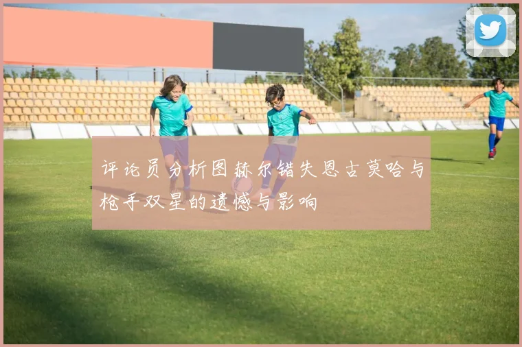 评论员分析图赫尔错失恩古莫哈与枪手双星的遗憾与影响