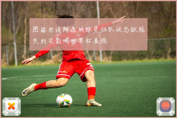 图赫尔谈阿森纳球员归队状态欧冠失利不影响世界杯表现