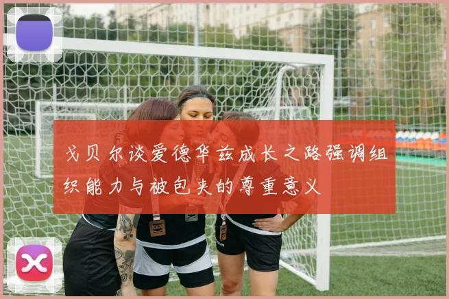 戈贝尔谈爱德华兹成长之路强调组织能力与被包夹的尊重意义