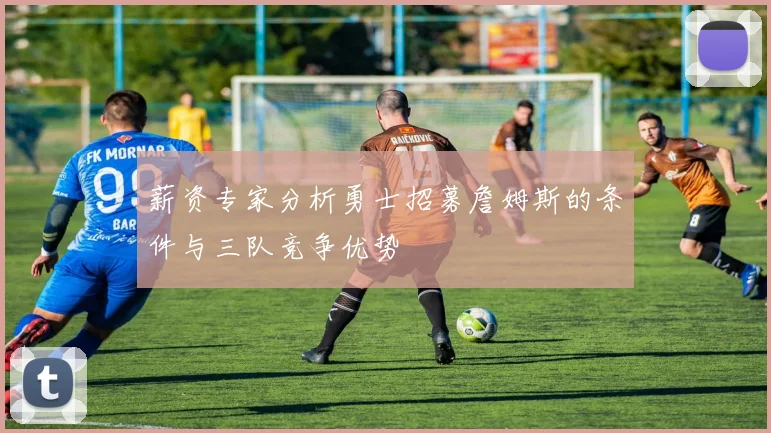 薪资专家分析勇士招募詹姆斯的条件与三队竞争优势